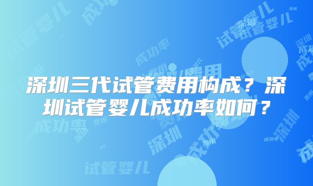 深圳三代试管费用构成?深圳试管婴儿成功率如何?