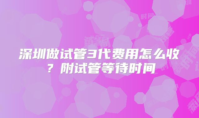深圳做试管3代费用怎么收?附试管等待时间