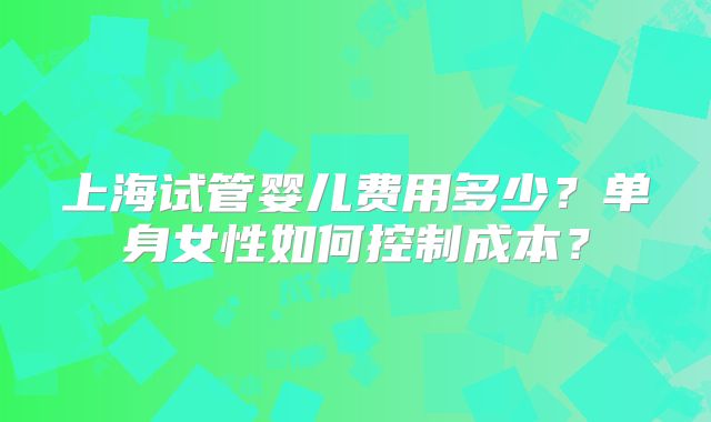 上海试管婴儿费用多少？单身女性如何控制成本？