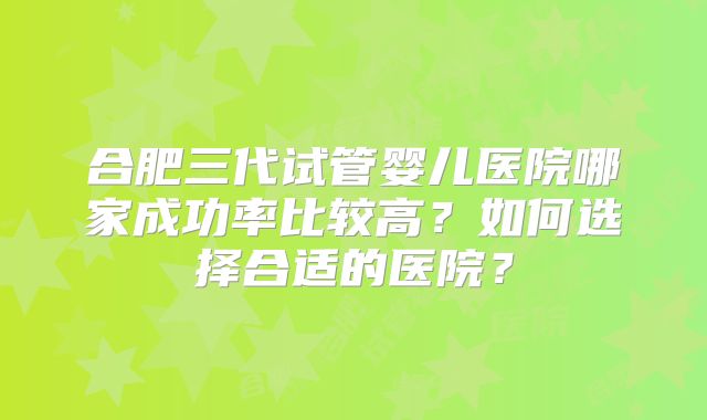 合肥三代试管婴儿医院哪家成功率比较高？如何选择合适的医院？