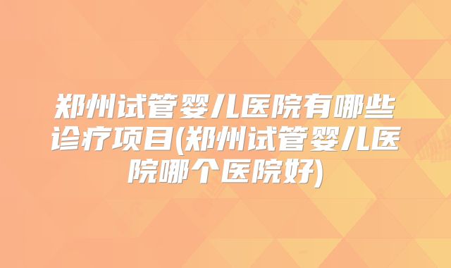 郑州试管婴儿医院有哪些诊疗项目(郑州试管婴儿医院哪个医院好)