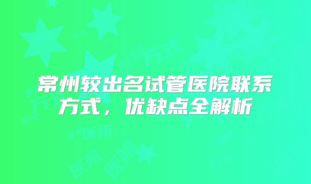 常州较出名试管医院联系方式，优缺点全解析