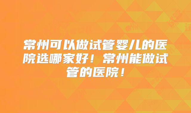 常州可以做试管婴儿的医院选哪家好!常州能做试管的医院!