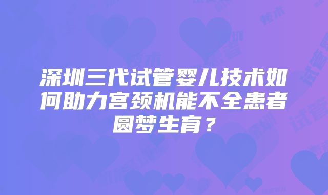 深圳三代试管婴儿技术如何助力宫颈机能不全患者圆梦生育?