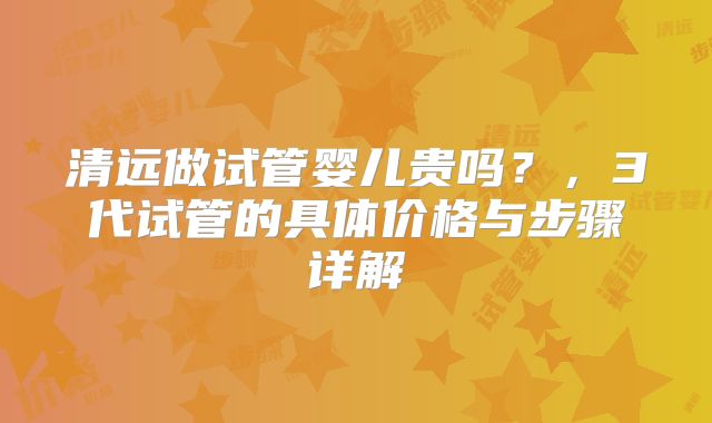 清远做试管婴儿贵吗?,3代试管的具体价格与步骤详解