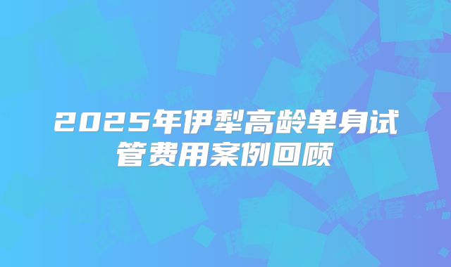 2025年伊犁高龄单身试管费用案例回顾