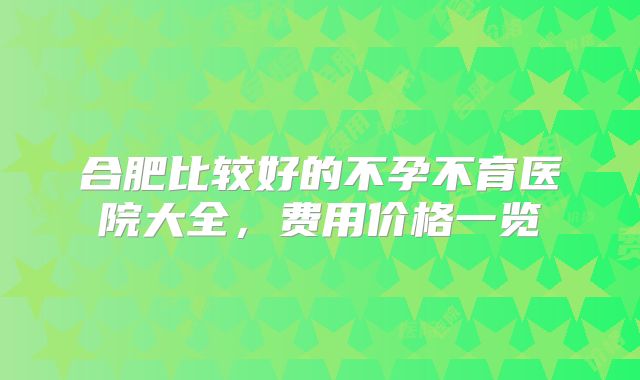 合肥比较好的不孕不育医院大全,费用价格一览