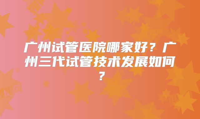 广州试管医院哪家好?广州三代试管技术发展如何?
