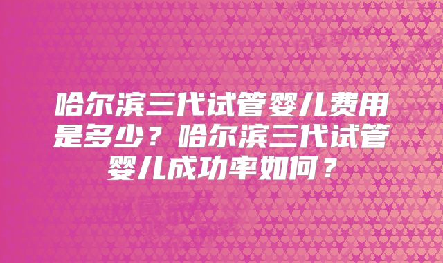 哈尔滨三代试管婴儿费用是多少？哈尔滨三代试管婴儿成功率如何？