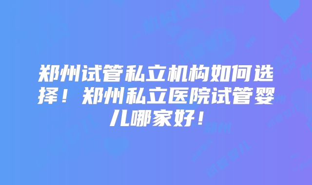 郑州试管私立机构如何选择！郑州私立医院试管婴儿哪家好！