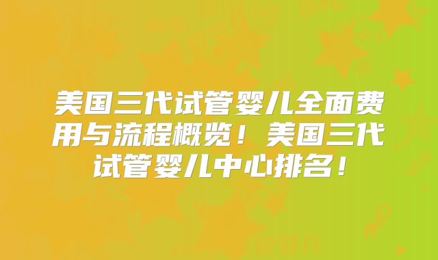 美国三代试管婴儿全面费用与流程概览！美国三代试管婴儿中心排名！