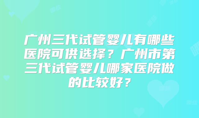 广州三代试管婴儿有哪些医院可供选择?广州市第三代试管婴儿哪家医院做的比较好?