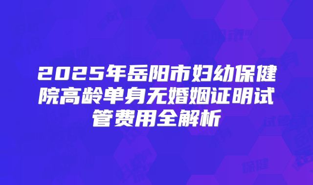 2025年岳阳市妇幼保健院高龄单身无婚姻证明试管费用全解析