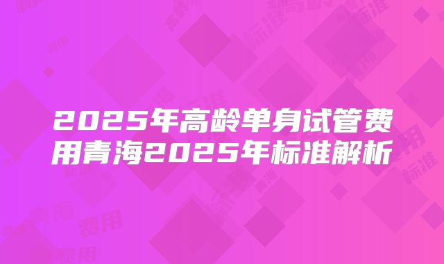 2025年高龄单身试管费用青海2025年标准解析