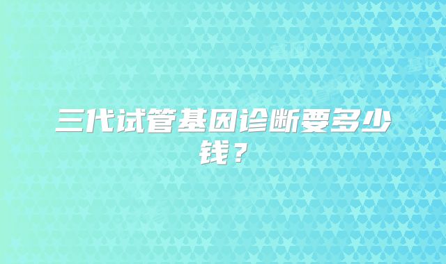 三代试管基因诊断要多少钱？