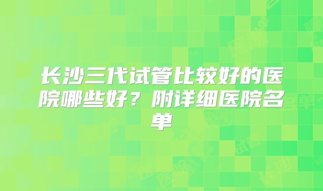 长沙三代试管比较好的医院哪些好?附详细医院名单