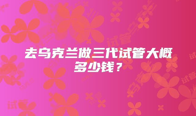 去乌克兰做三代试管大概多少钱?