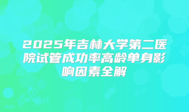 2025年吉林大学第二医院试管成功率高龄单身影响因素全解