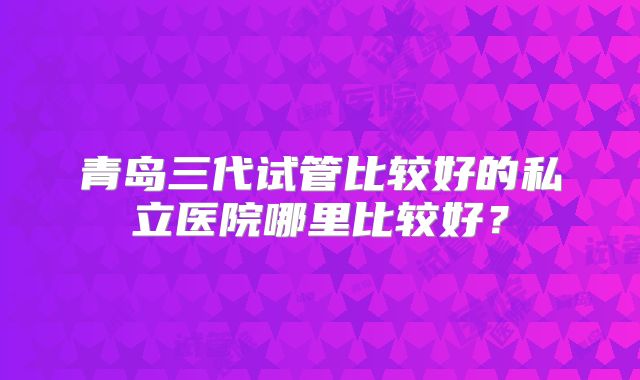 青岛三代试管比较好的私立医院哪里比较好?
