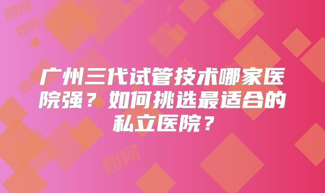 广州三代试管技术哪家医院强?如何挑选最适合的私立医院?