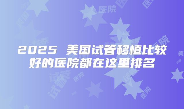 2025 美国试管移植比较好的医院都在这里排名