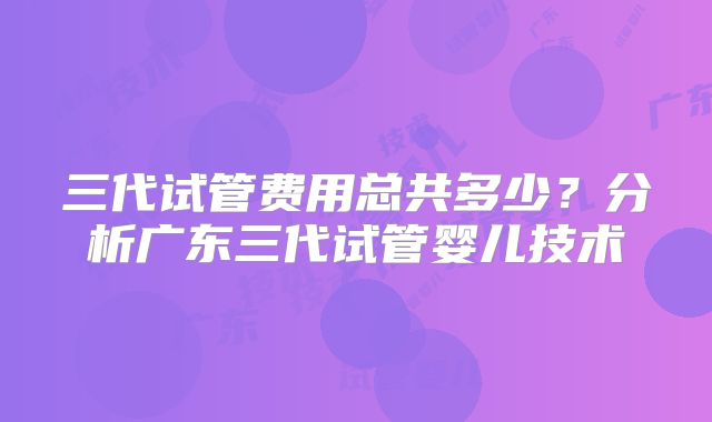 三代试管费用总共多少？分析广东三代试管婴儿技术