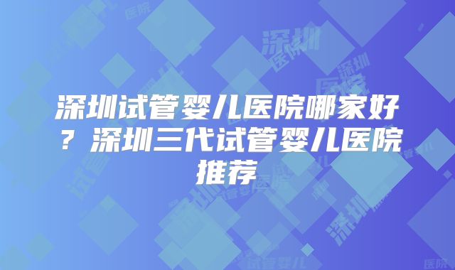 深圳试管婴儿医院哪家好？深圳三代试管婴儿医院推荐