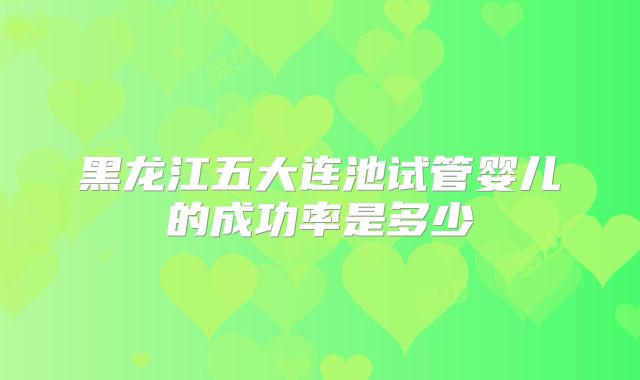 黑龙江五大连池试管婴儿的成功率是多少