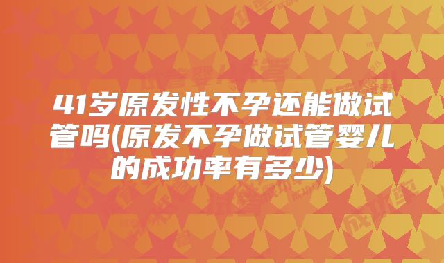 41岁原发性不孕还能做试管吗(原发不孕做试管婴儿的成功率有多少)