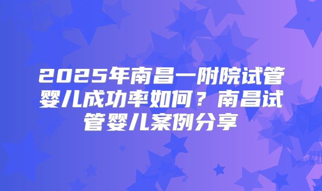 2025年南昌一附院试管婴儿成功率如何?南昌试管婴儿案例分享
