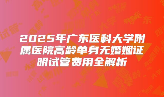 2025年广东医科大学附属医院高龄单身无婚姻证明试管费用全解析