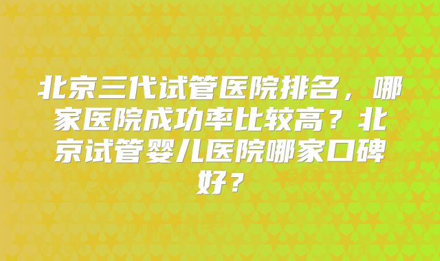 北京三代试管医院排名,哪家医院成功率比较高?北京试管婴儿医院哪家口碑好?