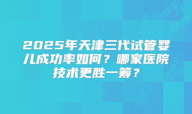 2025年天津三代试管婴儿成功率如何?哪家医院技术更胜一筹?
