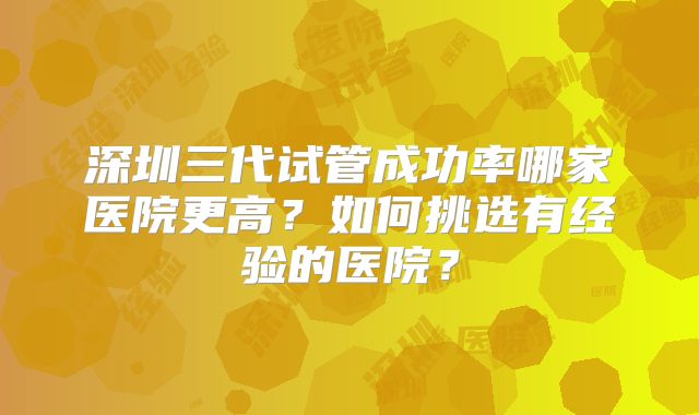 深圳三代试管成功率哪家医院更高?如何挑选有经验的医院?