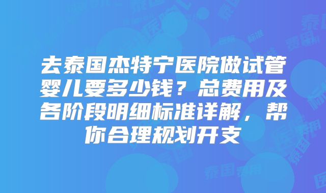 去泰国杰特宁医院做试管婴儿要多少钱?总费用及各阶段明细标准详解,帮你合理规划开支