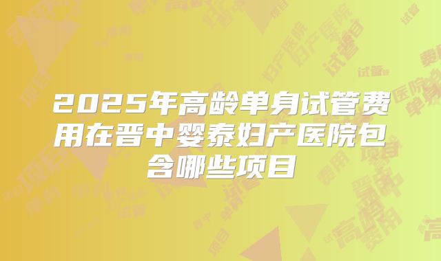 2025年高龄单身试管费用在晋中婴泰妇产医院包含哪些项目