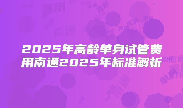 2025年高龄单身试管费用南通2025年标准解析