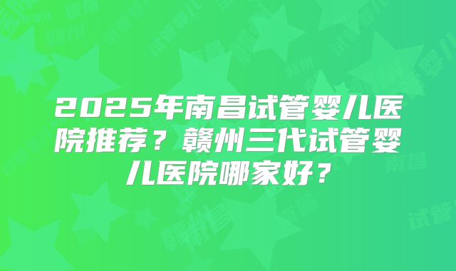 2025年南昌试管婴儿医院推荐？赣州三代试管婴儿医院哪家好？