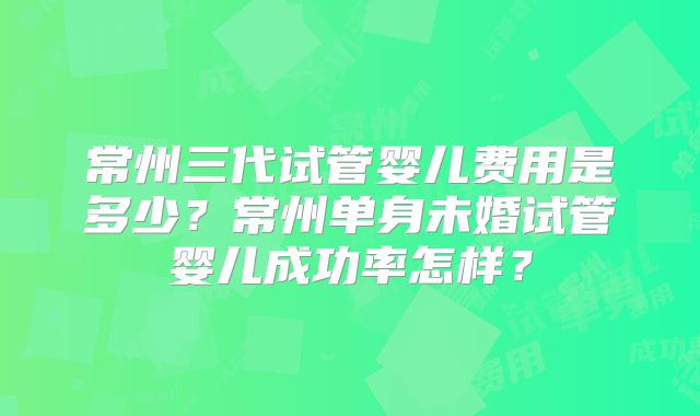 常州三代试管婴儿费用是多少?常州单身未婚试管婴儿成功率怎样?