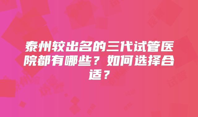 泰州较出名的三代试管医院都有哪些?如何选择合适?