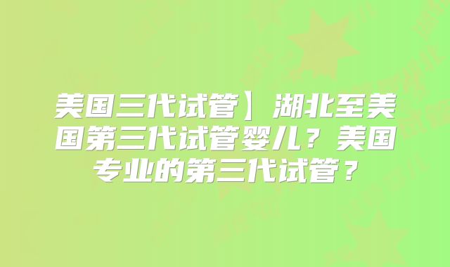 美国三代试管】湖北至美国第三代试管婴儿?美国专业的第三代试管?