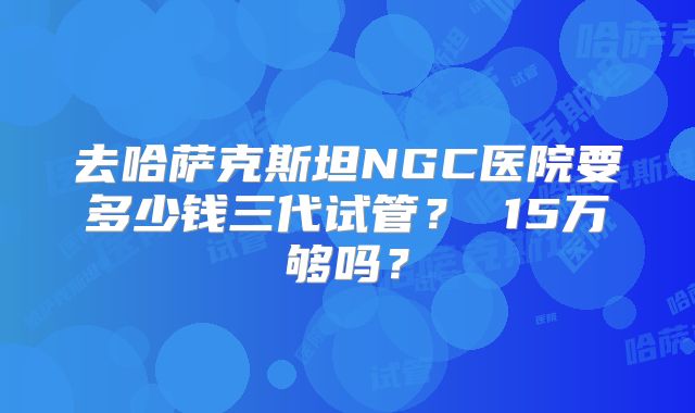 去哈萨克斯坦NGC医院要多少钱三代试管？ 15万够吗？