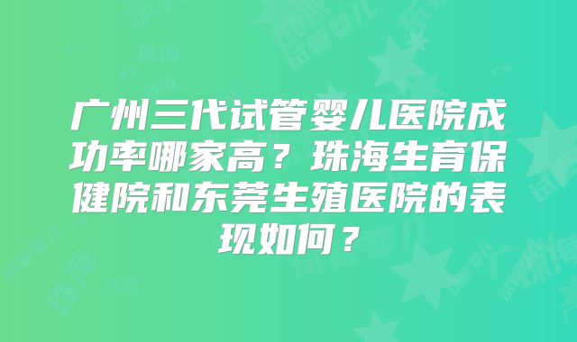 广州三代试管婴儿医院成功率哪家高?珠海生育保健院和东莞生殖医院的表现如何?