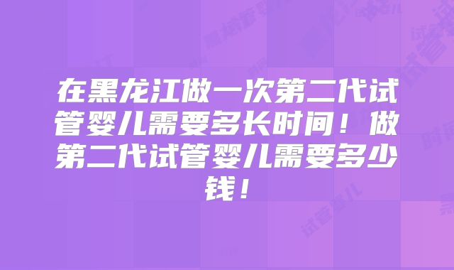 在黑龙江做一次第二代试管婴儿需要多长时间!做第二代试管婴儿需要多少钱!