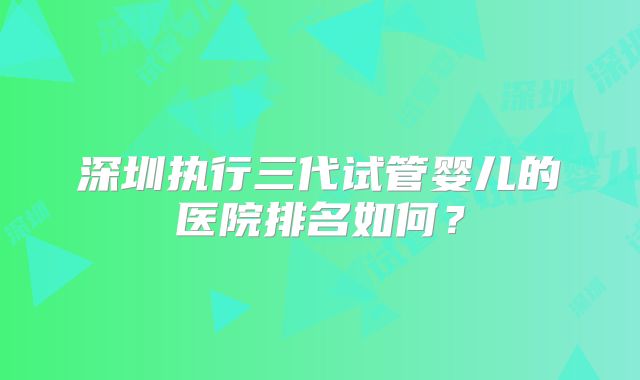 深圳执行三代试管婴儿的医院排名如何?