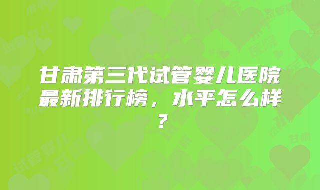 甘肃第三代试管婴儿医院最新排行榜，水平怎么样？