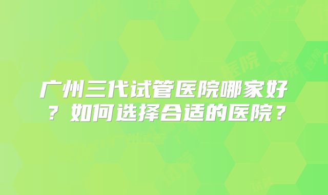 广州三代试管医院哪家好?如何选择合适的医院?