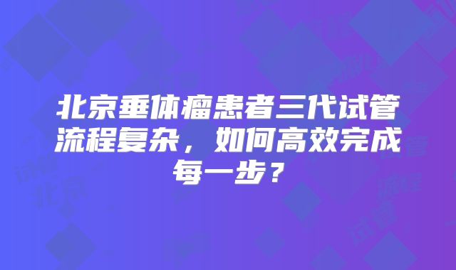 北京垂体瘤患者三代试管流程复杂,如何高效完成每一步?