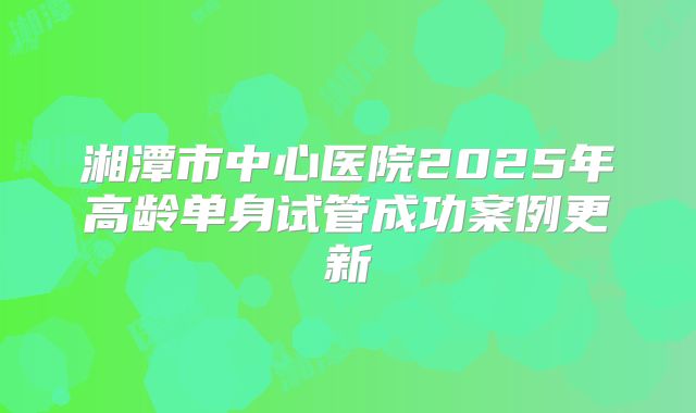 湘潭市中心医院2025年高龄单身试管成功案例更新