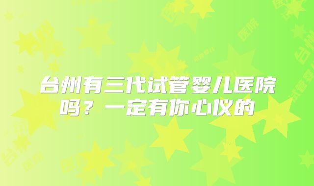 台州有三代试管婴儿医院吗?一定有你心仪的